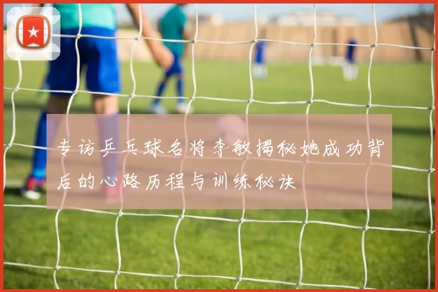 专访乒乓球名将李敏揭秘她成功背后的心路历程与训练秘诀