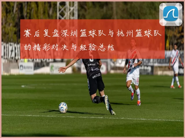 赛后复盘深圳篮球队与杭州篮球队的精彩对决与经验总结