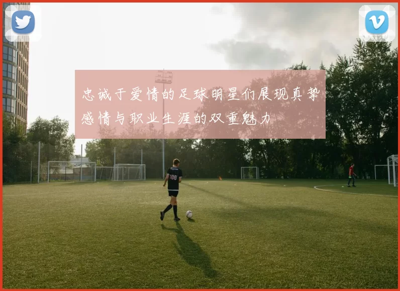 忠诚于爱情的足球明星们展现真挚感情与职业生涯的双重魅力