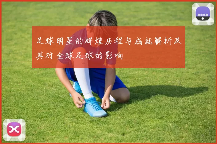 足球明星的辉煌历程与成就解析及其对全球足球的影响