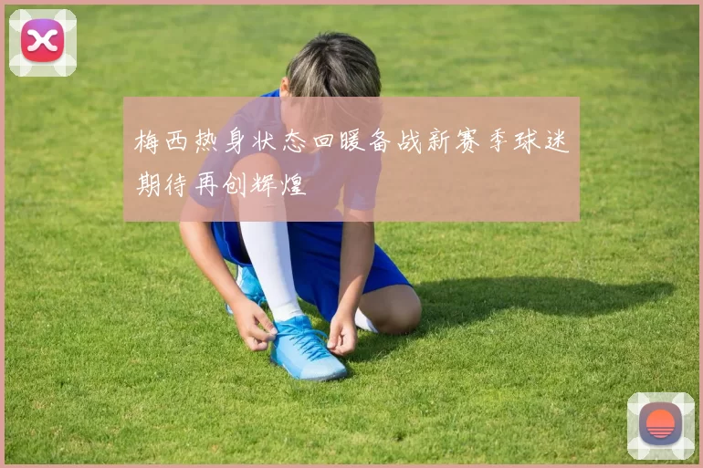 梅西热身状态回暖备战新赛季球迷期待再创辉煌